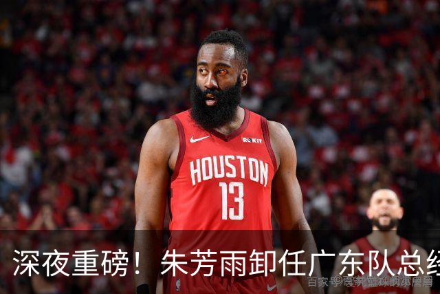 深夜重磅！朱芳雨卸任广东队总经理职务！周鹏重返广东，徐昕即将回归广东