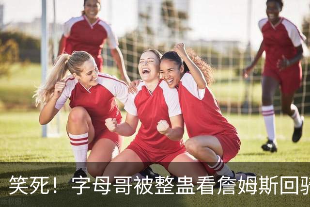 笑死！字母哥被整蛊看詹姆斯回骑士的假消息：差点给我吓出心脏病